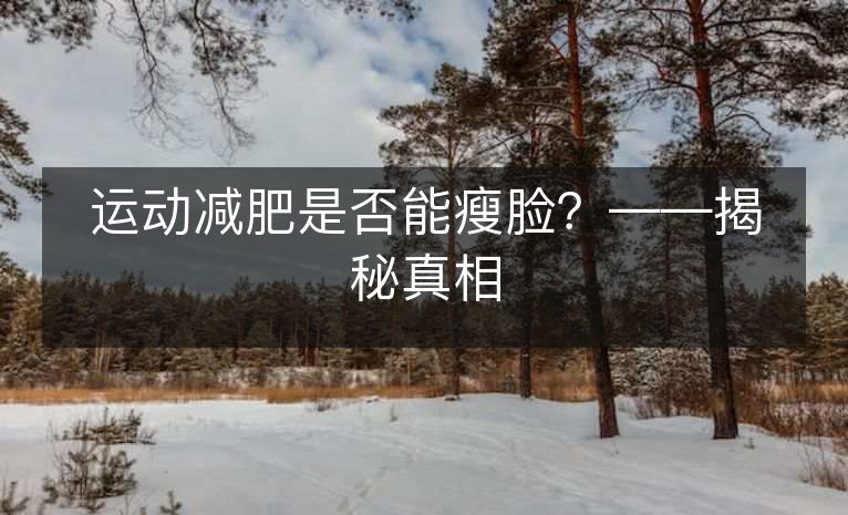 运动减肥是否能瘦脸?——揭秘真相 运动减肥是否能瘦脸?——揭秘真相
